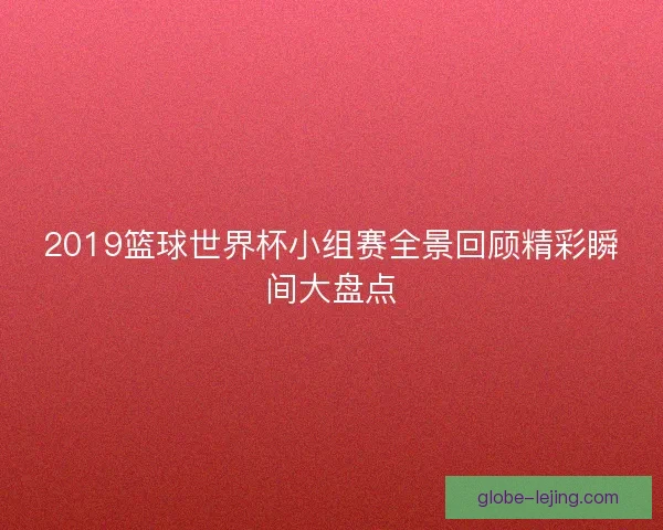 2019篮球世界杯小组赛全景回顾精彩瞬间大盘点