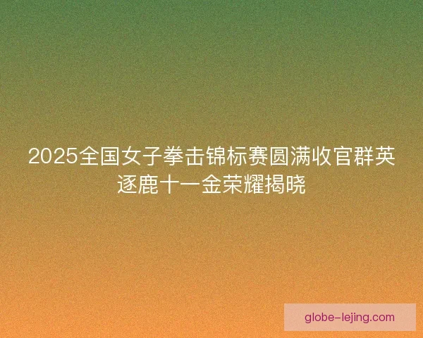 2025全国女子拳击锦标赛圆满收官群英逐鹿十一金荣耀揭晓